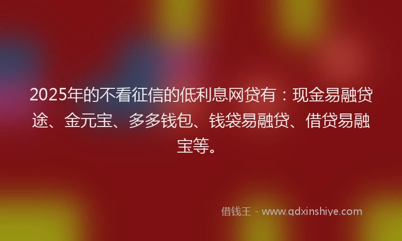 2025年的不看征信的低利息网贷有：现金易融贷途、金元宝、多多钱包、钱袋易融贷、借贷易融宝等。