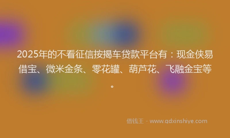 2025年的不看征信按揭车贷款平台有：现金侠易借宝、微米金条、零花罐、葫芦花、飞融金宝等。