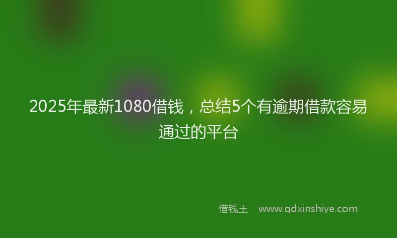 2025年最新1080借钱，总结5个有逾期借款容易通过的平台