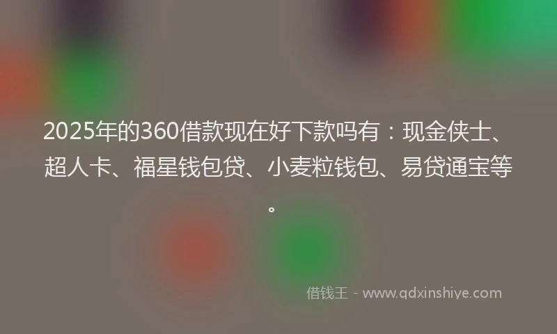2025年的360借款现在好下款吗有：现金侠士、超人卡、福星钱包贷、小麦粒钱包、易贷通宝等。