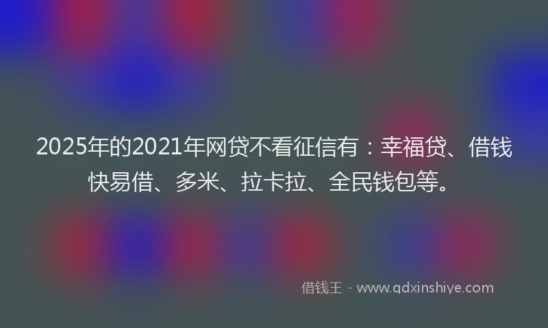 2025年的2021年网贷不看征信有：幸福贷、借钱快易借、多米、拉卡拉、全民钱包等。