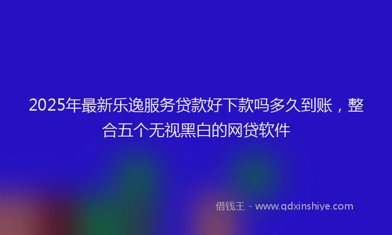 2025年最新乐逸服务贷款好下款吗多久到账，整合五个无视黑白的网贷软件