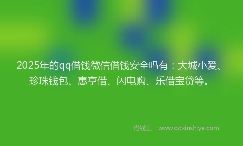 2025年的qq借钱微信借钱安全吗有：大城小爱、珍珠钱包、惠享借、闪电购、乐借宝贷等。