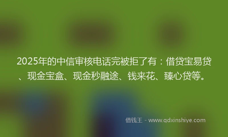 2025年的中信审核电话完被拒了有：借贷宝易贷、现金宝盒、现金秒融途、钱来花、臻心贷等。