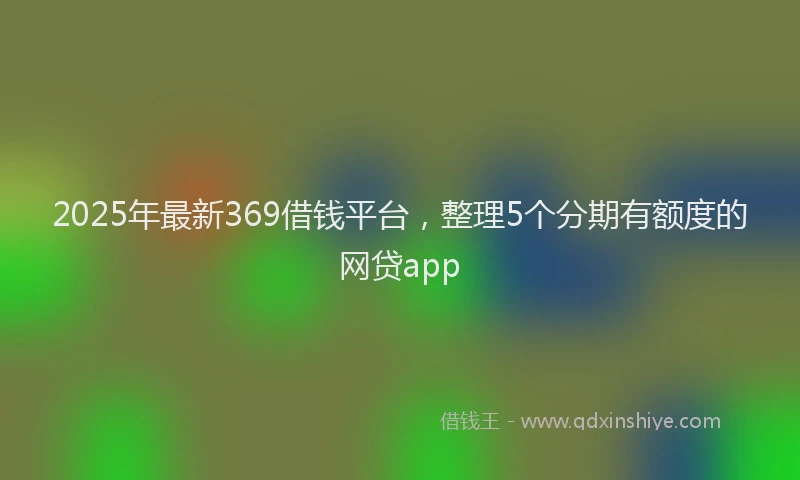 2025年最新369借钱平台，整理5个分期有额度的网贷app