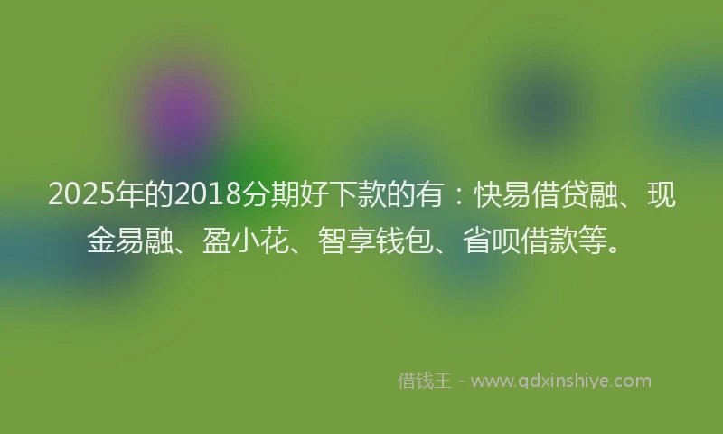 2025年的2018分期好下款的有：快易借贷融、现金易融、盈小花、智享钱包、省呗借款等。