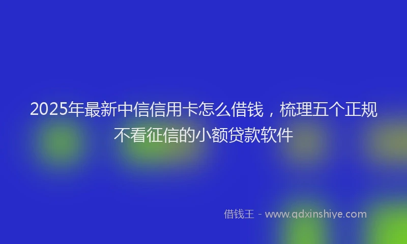2025年最新中信信用卡怎么借钱，梳理五个正规不看征信的小额贷款软件