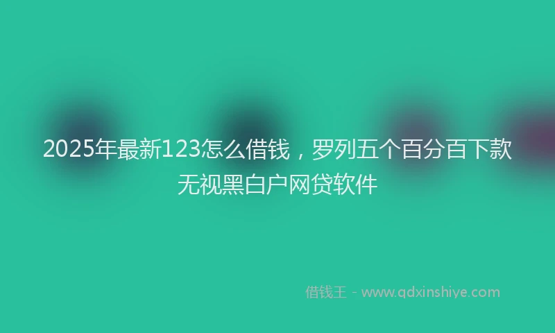 2025年最新123怎么借钱，罗列五个百分百下款无视黑白户网贷软件