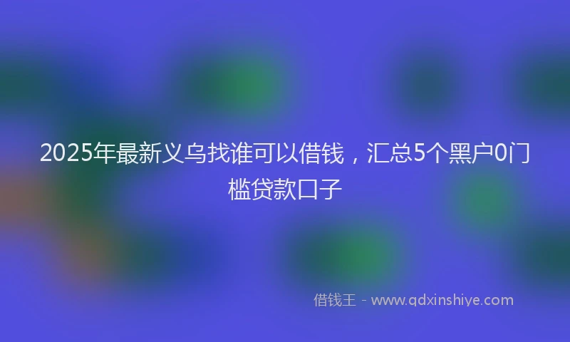 2025年最新义乌找谁可以借钱，汇总5个黑户0门槛贷款口子