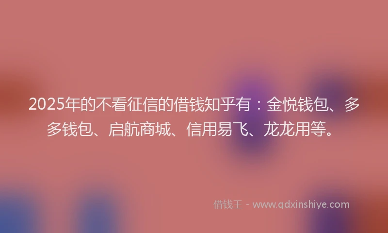 2025年的不看征信的借钱知乎有：金悦钱包、多多钱包、启航商城、信用易飞、龙龙用等。