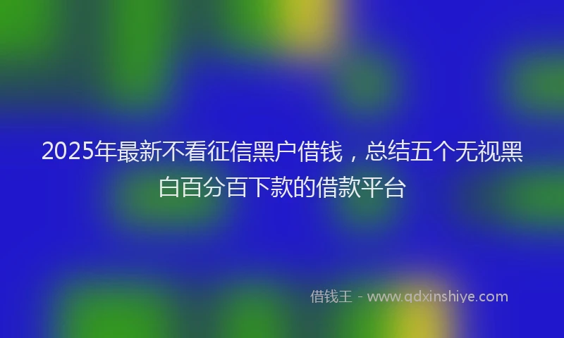 2025年最新不看征信黑户借钱，总结五个无视黑白百分百下款的借款平台