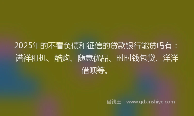 2025年的不看负债和征信的贷款银行能贷吗有：诺祥租机、酷购、随意优品、时时钱包贷、洋洋借呗等。