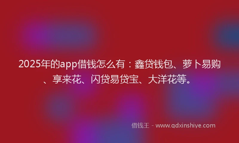 2025年的app借钱怎么有：鑫贷钱包、萝卜易购、享来花、闪贷易贷宝、大洋花等。