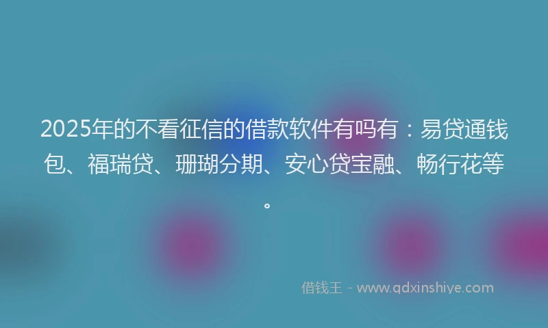 2025年的不看征信的借款软件有吗有：易贷通钱包、福瑞贷、珊瑚分期、安心贷宝融、畅行花等。