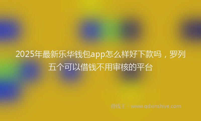 2025年最新乐华钱包app怎么样好下款吗，罗列五个可以借钱不用审核的平台