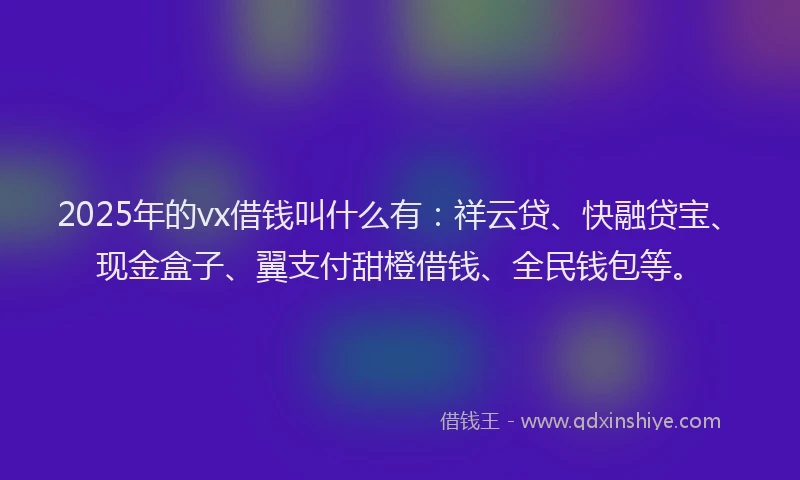 2025年的vx借钱叫什么有：祥云贷、快融贷宝、现金盒子、翼支付甜橙借钱、全民钱包等。