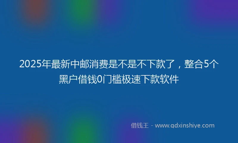 2025年最新中邮消费是不是不下款了，整合5个黑户借钱0门槛极速下款软件