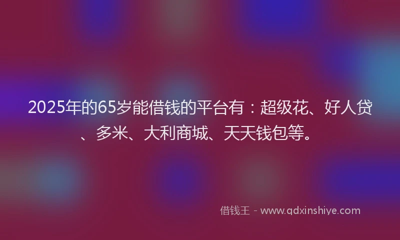2025年的65岁能借钱的平台有：超级花、好人贷、多米、大利商城、天天钱包等。