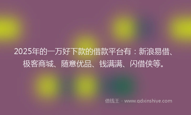 2025年的一万好下款的借款平台有：新浪易借、极客商城、随意优品、钱满满、闪借侠等。