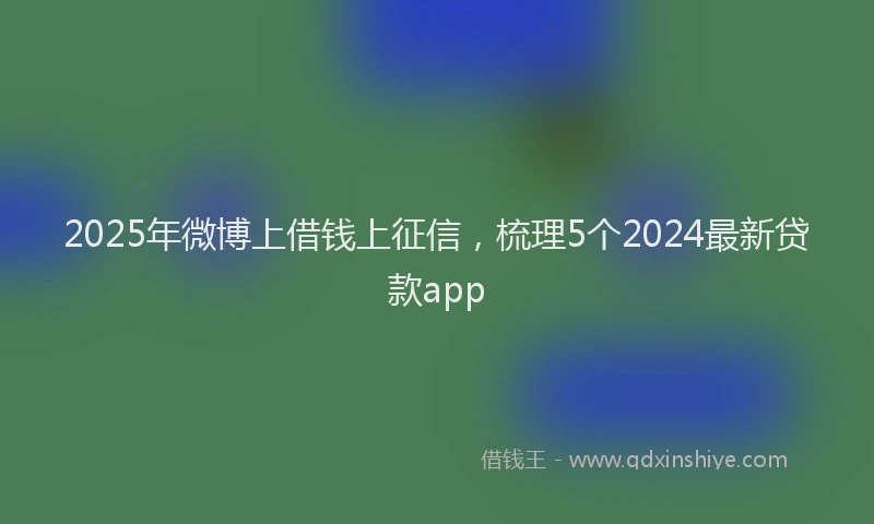 2025年微博上借钱上征信，梳理5个2024最新贷款app