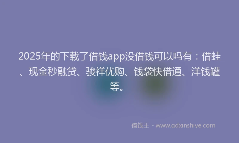 2025年的下载了借钱app没借钱可以吗有：借蛙、现金秒融贷、骏祥优购、钱袋快借通、洋钱罐等。