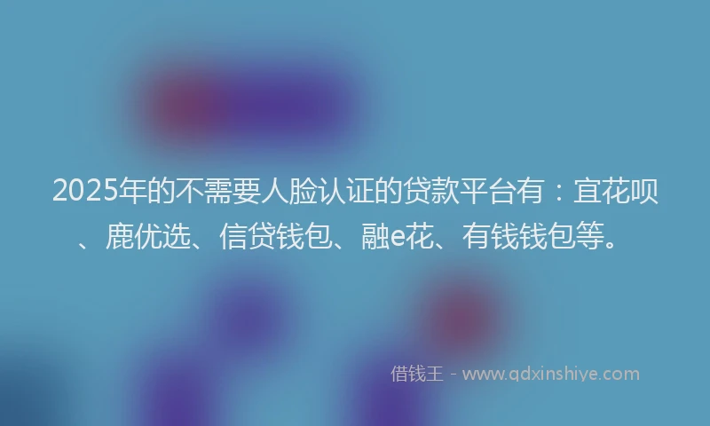 2025年的不需要人脸认证的贷款平台有：宜花呗、鹿优选、信贷钱包、融e花、有钱钱包等。