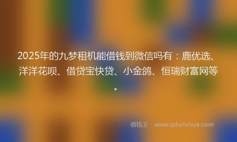 2025年的九梦租机能借钱到微信吗有：鹿优选、洋洋花呗、借贷宝快贷、小金鸽、恒瑞财富网等。