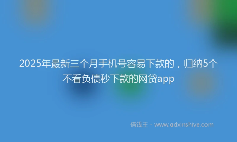 2025年最新三个月手机号容易下款的，归纳5个不看负债秒下款的网贷app