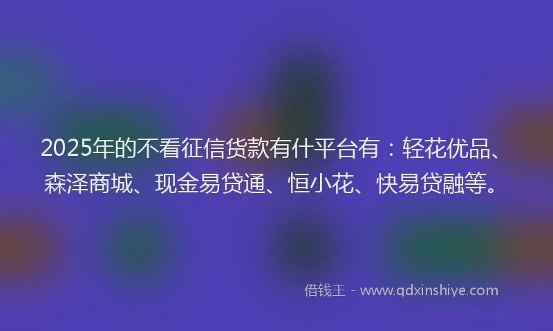 2025年的不看征信货款有什平台有：轻花优品、森泽商城、现金易贷通、恒小花、快易贷融等。