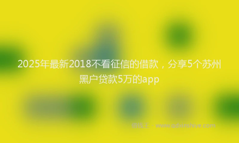 2025年最新2018不看征信的借款，分享5个苏州黑户贷款5万的app