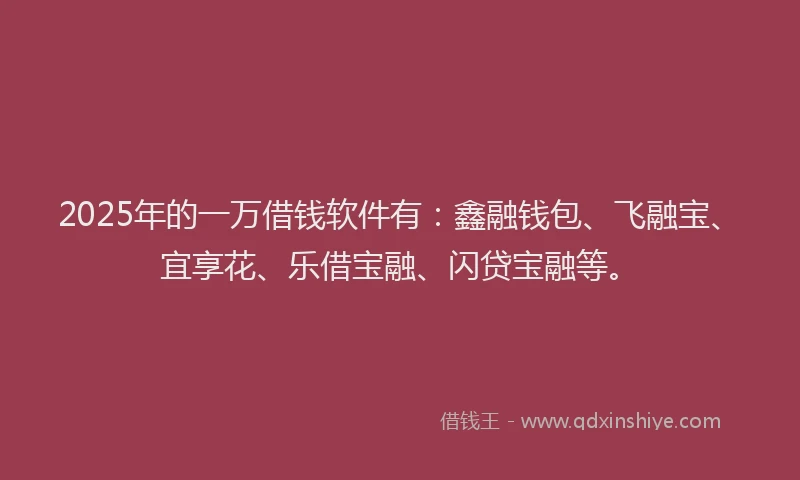 2025年的一万借钱软件有：鑫融钱包、飞融宝、宜享花、乐借宝融、闪贷宝融等。