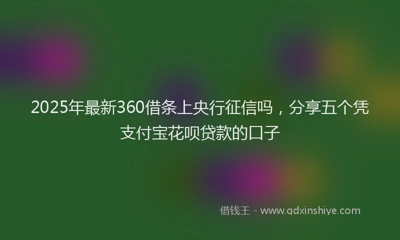 2025年最新360借条上央行征信吗，分享五个凭支付宝花呗贷款的口子