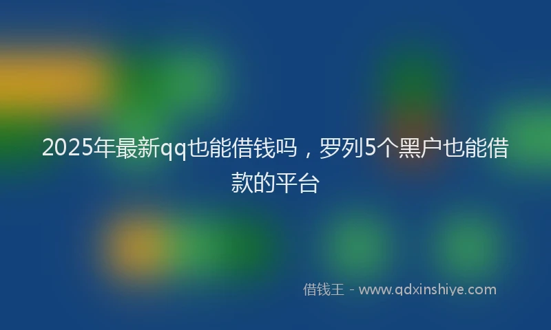 2025年最新qq也能借钱吗，罗列5个黑户也能借款的平台