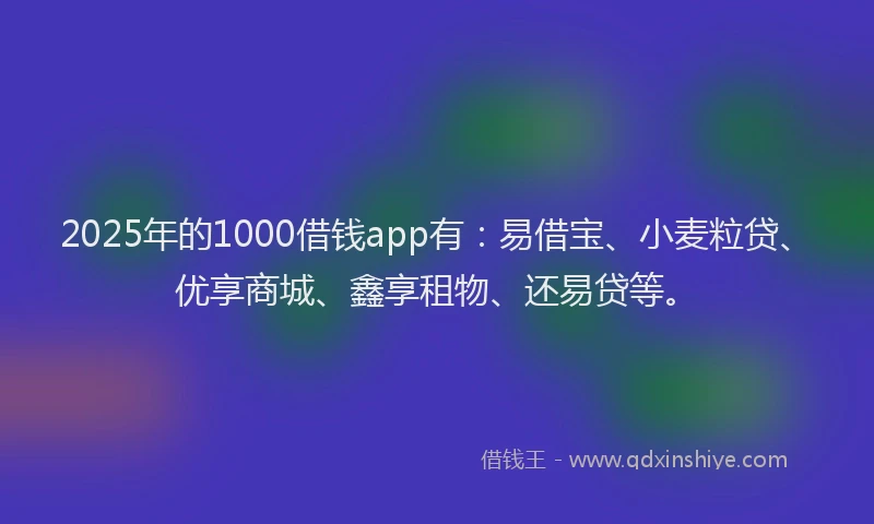 2025年的1000借钱app有：易借宝、小麦粒贷、优享商城、鑫享租物、还易贷等。