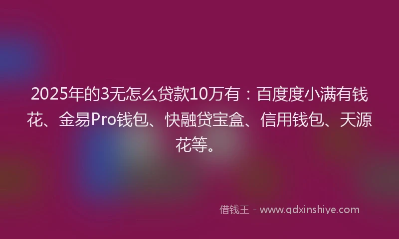 2025年的3无怎么贷款10万有：百度度小满有钱花、金易Pro钱包、快融贷宝盒、信用钱包、天源花等。