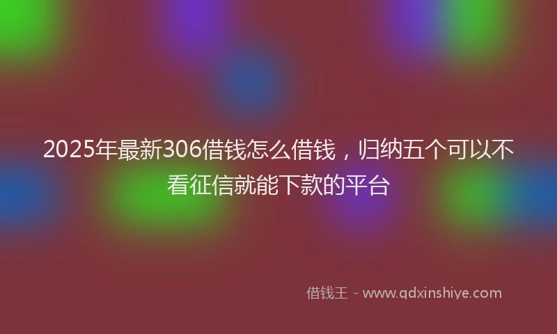 2025年最新306借钱怎么借钱，归纳五个可以不看征信就能下款的平台