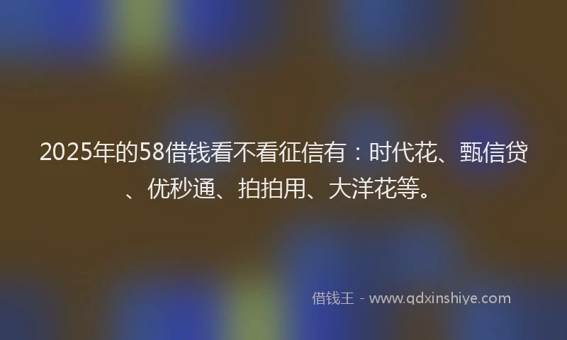 2025年的58借钱看不看征信有：时代花、甄信贷、优秒通、拍拍用、大洋花等。