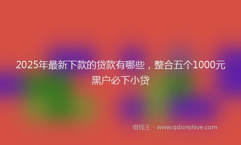 2025年最新下款的贷款有哪些，整合五个1000元黑户必下小贷