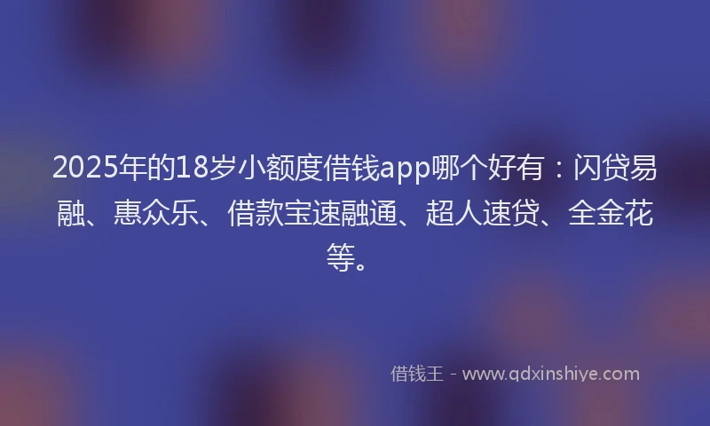 2025年的18岁小额度借钱app哪个好有：闪贷易融、惠众乐、借款宝速融通、超人速贷、全金花等。