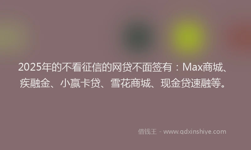 2025年的不看征信的网贷不面签有：Max商城、疾融金、小赢卡贷、雪花商城、现金贷速融等。