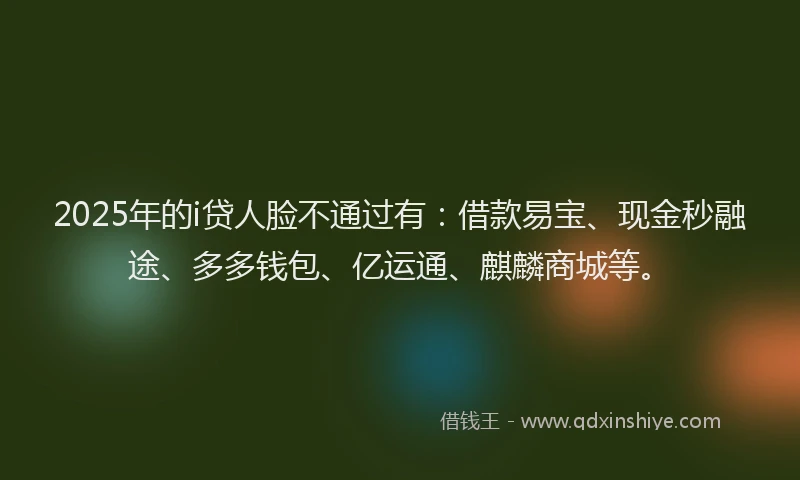 2025年的i贷人脸不通过有：借款易宝、现金秒融途、多多钱包、亿运通、麒麟商城等。