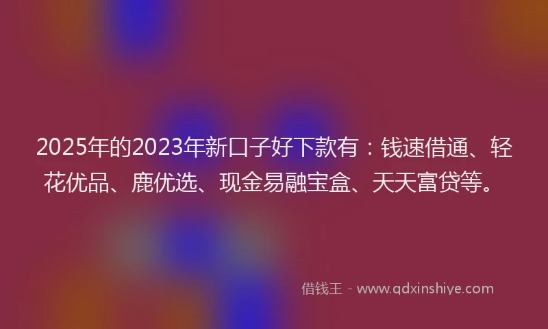 2025年的2023年新口子好下款有：钱速借通、轻花优品、鹿优选、现金易融宝盒、天天富贷等。