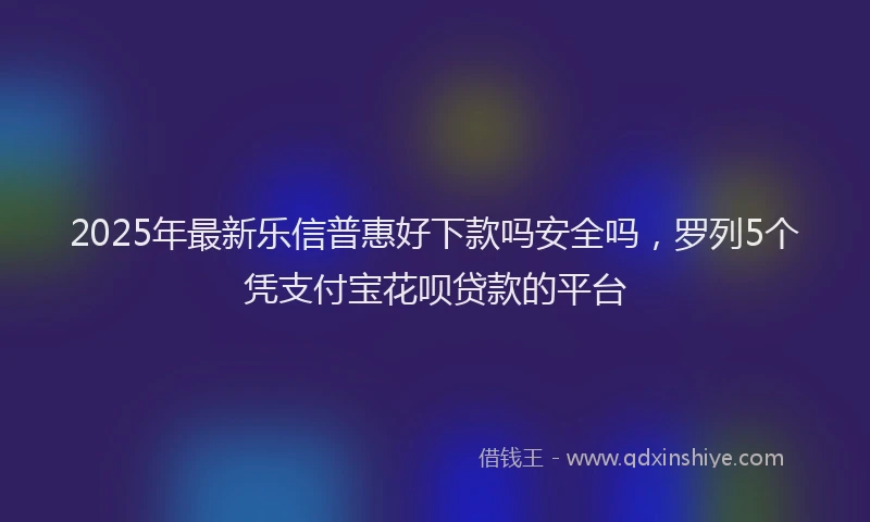 2025年最新乐信普惠好下款吗安全吗，罗列5个凭支付宝花呗贷款的平台