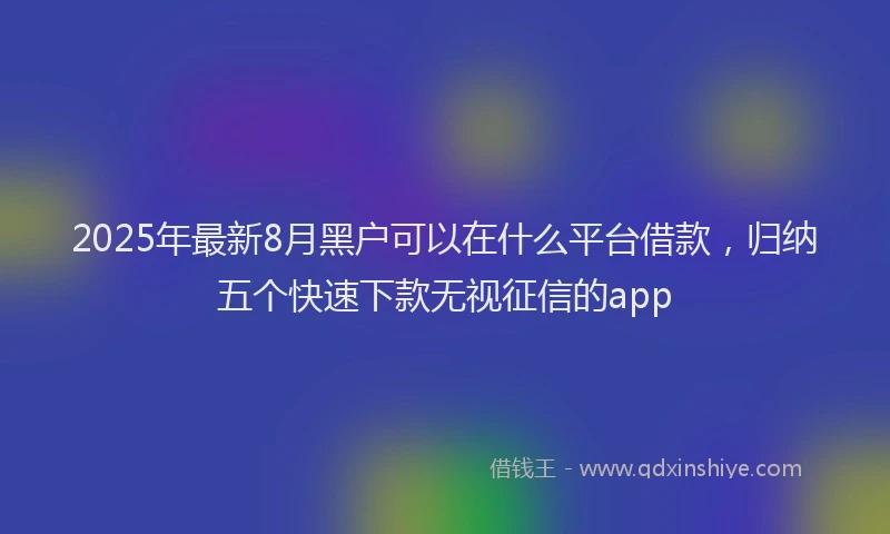 2025年最新8月黑户可以在什么平台借款，归纳五个快速下款无视征信的app