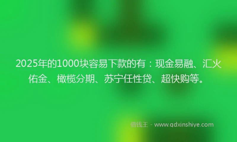 2025年的1000块容易下款的有：现金易融、汇火佑金、橄榄分期、苏宁任性贷、超快购等。