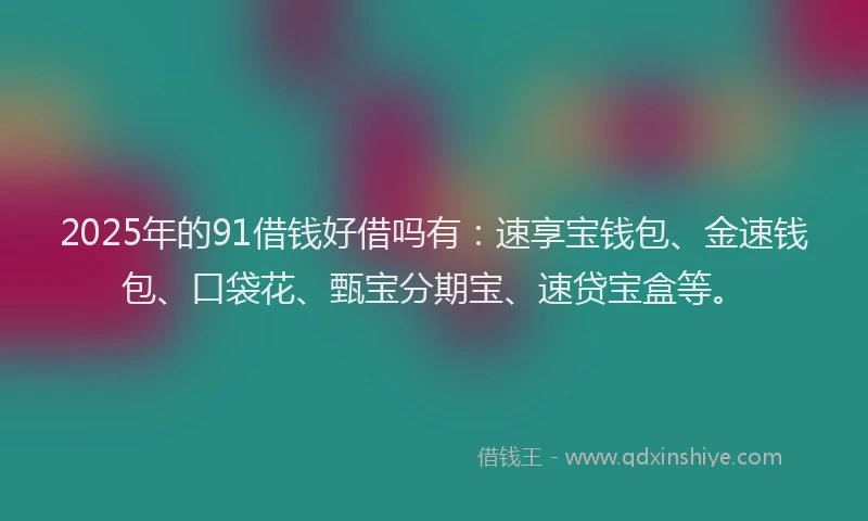 2025年的91借钱好借吗有：速享宝钱包、金速钱包、口袋花、甄宝分期宝、速贷宝盒等。
