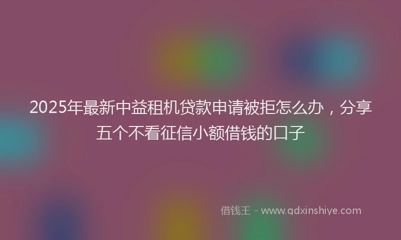 2025年最新中益租机贷款申请被拒怎么办，分享五个不看征信小额借钱的口子