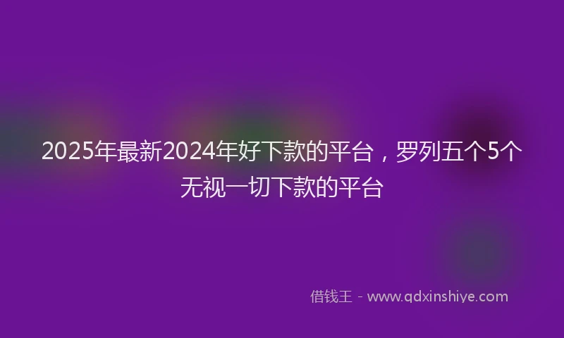 2025年最新2024年好下款的平台，罗列五个5个无视一切下款的平台