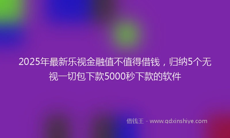 2025年最新乐视金融值不值得借钱，归纳5个无视一切包下款5000秒下款的软件
