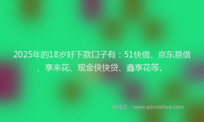 2025年的18岁好下款口子有：51快借、京东易借、享来花、现金侠快贷、鑫享花等。